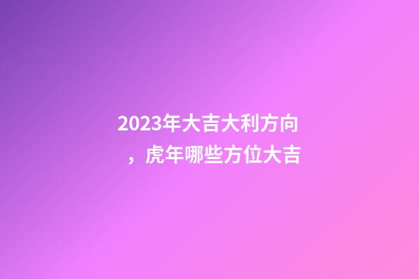 2023年大吉大利方向，虎年哪些方位大吉